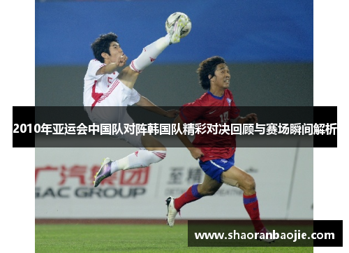 2010年亚运会中国队对阵韩国队精彩对决回顾与赛场瞬间解析 2010年亚运会中国队对阵韩国队精彩对决回顾与赛场瞬间解析