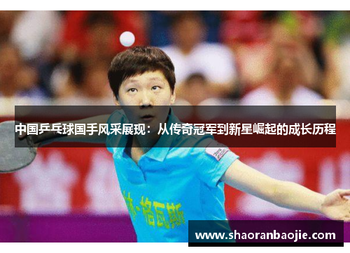 中国乒乓球国手风采展现:从传奇冠军到新星崛起的成长历程 中国乒乓球国手风采展现:从传奇冠军到新星崛起的成长历程