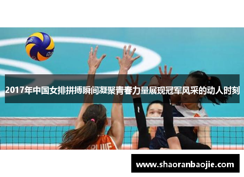 2017年中国女排拼搏瞬间凝聚青春力量展现冠军风采的动人时刻 2017年中国女排拼搏瞬间凝聚青春力量展现冠军风采的动人时刻