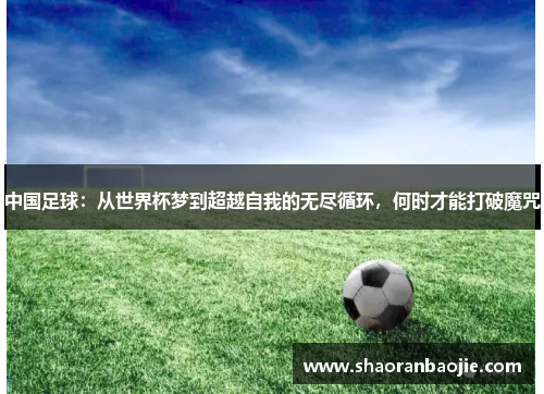 中国足球:从世界杯梦到超越自我的无尽循环,何时才能打破魔咒 中国足球:从世界杯梦到超越自我的无尽循环,何时才能打破魔咒