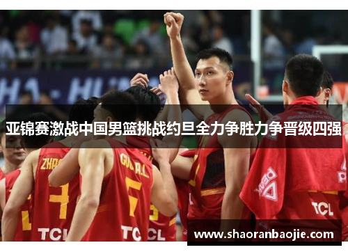 亚锦赛激战中国男篮挑战约旦全力争胜力争晋级四强