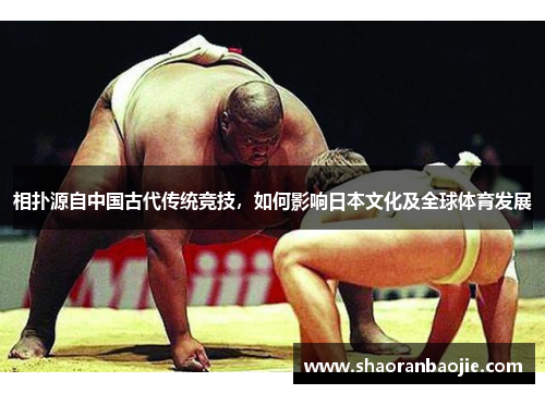 相扑源自中国古代传统竞技,如何影响日本文化及全球体育发展 相扑源自中国古代传统竞技,如何影响日本文化及全球体育发展