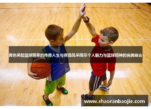黄色笑脸篮球明星的传奇人生与赛场风采揭示个人魅力与篮球精神的完美结合 黄色笑脸篮球明星的传奇人生与赛场风采揭示个人魅力与篮球精神的完美结合